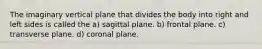 The imaginary vertical plane that divides the body into right and left sides is called the a) sagittal plane. b) frontal plane. c) transverse plane. d) coronal plane.