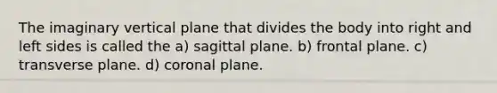 The imaginary vertical plane that divides the body into right and left sides is called the a) sagittal plane. b) frontal plane. c) transverse plane. d) coronal plane.