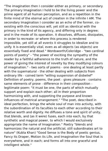 "The imagination then I consider either as primary, or secondary. The primary Imagination I hold to be the living power and the prime agent of all human perception, and as a repetition in the finite mind of the eternal act of creation in the infinite I AM. The secondary Imagination I consider as an echo of the former, co-existing with the conscious will, yet still as identical with the primary in the kind of its agency, and differing only in degree; and in the mode of its operation. It dissolves, diffuses, dissipates, in order to recreate: or where this process is rendered impossible, yet still at all events it struggles to idealize and to unify. It is essentially vital, even as all objects (as objects) are essentially fixed and dead." Wordsworth/Coleridge - "two cardinal points of poetry" - "the power of exciting the sympathy of the reader by a faithful adherence to the truth of nature, and the power of giving the interest of novelty by they modifying colours of imagination." - two sorts of poems - one dealing at least partly with the supernatural - the other dealing with subjects from ordinary life - coined term "willing suspension of disbelief" Definition of poetry, poems, the poet - gives pleasure - contains same elements of prose - difference in their composition - legitimate poem: "it must be one, the parts of which mutually support and explain each other; all in their proportion harmonizing with, and supporting the purpose and known influences of metrical arrangement." "The poet, described in ideal perfection, brings the whole soul of man into activity, with the subordination of its faculties to each other according to their relative worth and dignity. He diffuses a tone and spirit of unity, that blends, and (as it were) fuses, each into each, by that synthetic and magical power, to which I would exclusively appropriate the name of Imagination." Poetry "blends and harmonizes the natural and the artificial, still subordinates art to nature" (Kubla Khan) "Good Sense is the Body of poetic genius, Fancy its Draper, Motion its Life, and Imagination the Soul that is everywhere, and in each; and forms all into one graceful and intelligent whole."