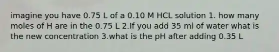 imagine you have 0.75 L of a 0.10 M HCL solution 1. how many moles of H are in the 0.75 L 2.If you add 35 ml of water what is the new concentration 3.what is the pH after adding 0.35 L