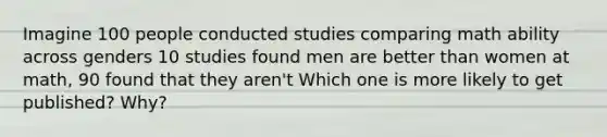 Imagine 100 people conducted studies comparing math ability across genders 10 studies found men are better than women at math, 90 found that they aren't Which one is more likely to get published? Why?