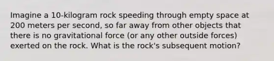 Imagine a 10-kilogram rock speeding through empty space at 200 meters per second, so far away from other objects that there is no gravitational force (or any other outside forces) exerted on the rock. What is the rock's subsequent motion?