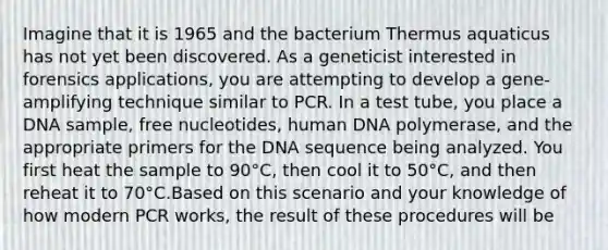 Imagine that it is 1965 and the bacterium Thermus aquaticus has not yet been discovered. As a geneticist interested in forensics applications, you are attempting to develop a gene-amplifying technique similar to PCR. In a test tube, you place a DNA sample, free nucleotides, human DNA polymerase, and the appropriate primers for the DNA sequence being analyzed. You first heat the sample to 90°C, then cool it to 50°C, and then reheat it to 70°C.Based on this scenario and your knowledge of how modern PCR works, the result of these procedures will be