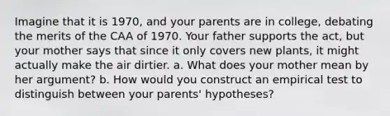 Imagine that it is 1970, and your parents are in college, debating the merits of the CAA of 1970. Your father supports the act, but your mother says that since it only covers new plants, it might actually make the air dirtier. a. What does your mother mean by her argument? b. How would you construct an empirical test to distinguish between your parents' hypotheses?