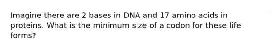 Imagine there are 2 bases in DNA and 17 amino acids in proteins. What is the minimum size of a codon for these life forms?