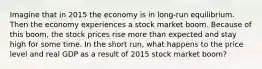 Imagine that in 2015 the economy is in long-run equilibrium. Then the economy experiences a stock market boom. Because of this boom, the stock prices rise more than expected and stay high for some time. In the short run, what happens to the price level and real GDP as a result of 2015 stock market boom?