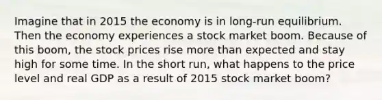 Imagine that in 2015 the economy is in long-run equilibrium. Then the economy experiences a stock market boom. Because of this boom, the stock prices rise more than expected and stay high for some time. In the short run, what happens to the price level and real GDP as a result of 2015 stock market boom?