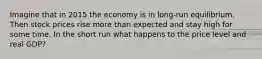 Imagine that in 2015 the economy is in long-run equilibrium. Then stock prices rise more than expected and stay high for some time. In the short run what happens to the price level and real GDP?