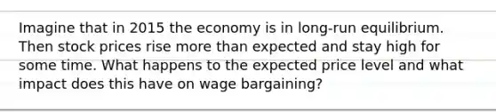 Imagine that in 2015 the economy is in long-run equilibrium. Then stock prices rise more than expected and stay high for some time. What happens to the expected price level and what impact does this have on wage bargaining?