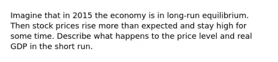 Imagine that in 2015 the economy is in long-run equilibrium. Then stock prices rise more than expected and stay high for some time. Describe what happens to the price level and real GDP in the short run.