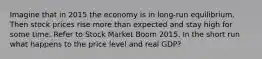 Imagine that in 2015 the economy is in long-run equilibrium. Then stock prices rise more than expected and stay high for some time. Refer to Stock Market Boom 2015. In the short run what happens to the price level and real GDP?