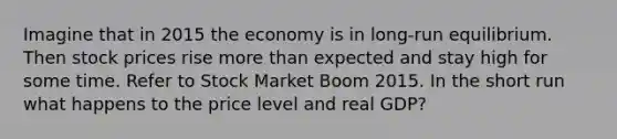 Imagine that in 2015 the economy is in long-run equilibrium. Then stock prices rise more than expected and stay high for some time. Refer to Stock Market Boom 2015. In the short run what happens to the price level and real GDP?