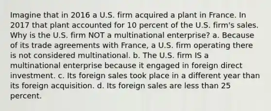 Imagine that in 2016 a U.S. firm acquired a plant in France. In 2017 that plant accounted for 10 percent of the U.S. firm's sales. Why is the U.S. firm NOT a multinational enterprise? a. Because of its trade agreements with France, a U.S. firm operating there is not considered multinational. b. The U.S. firm IS a multinational enterprise because it engaged in foreign direct investment. c. Its foreign sales took place in a different year than its foreign acquisition. d. Its foreign sales are less than 25 percent.