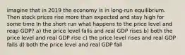 imagine that in 2019 the economy is in long-run equilibrium. Then stock prices rise more than expected and stay high for some time In the short run what happens to the price level and reap GDP? a) the price level falls and real GDP rises b) both the price level and real GDP rise c) the price level rises and real GDP falls d) both the price level and real GDP fall