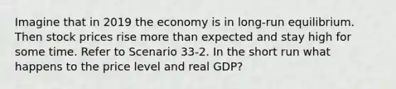 Imagine that in 2019 the economy is in long-run equilibrium. Then stock prices rise more than expected and stay high for some time. Refer to Scenario 33-2. In the short run what happens to the price level and real GDP?