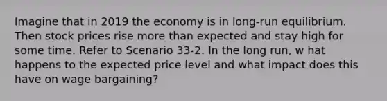 Imagine that in 2019 the economy is in long-run equilibrium. Then stock prices rise more than expected and stay high for some time. Refer to Scenario 33-2. In the long run, w hat happens to the expected price level and what impact does this have on wage bargaining?