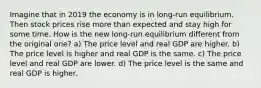 Imagine that in 2019 the economy is in long-run equilibrium. Then stock prices rise more than expected and stay high for some time. How is the new long-run equilibrium different from the original one? a) The price level and real GDP are higher. b) The price level is higher and real GDP is the same. c) The price level and real GDP are lower. d) The price level is the same and real GDP is higher.