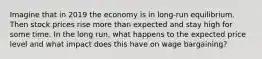 Imagine that in 2019 the economy is in long-run equilibrium. Then stock prices rise more than expected and stay high for some time. In the long run, what happens to the expected price level and what impact does this have on wage bargaining?