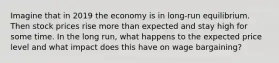 Imagine that in 2019 the economy is in long-run equilibrium. Then stock prices rise more than expected and stay high for some time. In the long run, what happens to the expected price level and what impact does this have on wage bargaining?