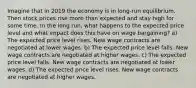 Imagine that in 2019 the economy is in long-run equilibrium. Then stock prices rise more than expected and stay high for some time. In the long run, what happens to the expected price level and what impact does this have on wage bargaining? a) The expected price level rises. New wage contracts are negotiated at lower wages. b) The expected price level falls. New wage contracts are negotiated at higher wages. c) The expected price level falls. New wage contracts are negotiated at lower wages. d) The expected price level rises. New wage contracts are negotiated at higher wages.