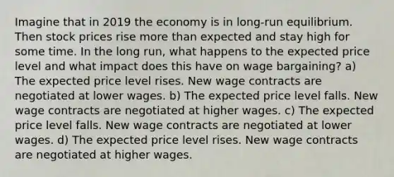 Imagine that in 2019 the economy is in long-run equilibrium. Then stock prices rise more than expected and stay high for some time. In the long run, what happens to the expected price level and what impact does this have on wage bargaining? a) The expected price level rises. New wage contracts are negotiated at lower wages. b) The expected price level falls. New wage contracts are negotiated at higher wages. c) The expected price level falls. New wage contracts are negotiated at lower wages. d) The expected price level rises. New wage contracts are negotiated at higher wages.