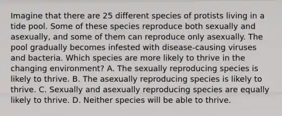 Imagine that there are 25 different species of protists living in a tide pool. Some of these species reproduce both sexually and asexually, and some of them can reproduce only asexually. The pool gradually becomes infested with disease-causing viruses and bacteria. Which species are more likely to thrive in the changing environment? A. The sexually reproducing species is likely to thrive. B. The asexually reproducing species is likely to thrive. C. Sexually and asexually reproducing species are equally likely to thrive. D. Neither species will be able to thrive.