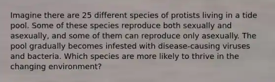 Imagine there are 25 different species of protists living in a tide pool. Some of these species reproduce both sexually and asexually, and some of them can reproduce only asexually. The pool gradually becomes infested with disease-causing viruses and bacteria. Which species are more likely to thrive in the changing environment?