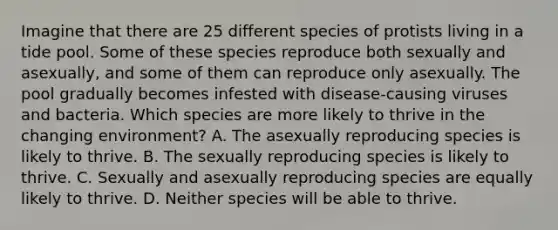 Imagine that there are 25 different species of protists living in a tide pool. Some of these species reproduce both sexually and asexually, and some of them can reproduce only asexually. The pool gradually becomes infested with disease-causing viruses and bacteria. Which species are more likely to thrive in the changing environment? A. The asexually reproducing species is likely to thrive. B. The sexually reproducing species is likely to thrive. C. Sexually and asexually reproducing species are equally likely to thrive. D. Neither species will be able to thrive.