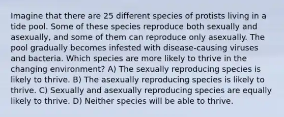 Imagine that there are 25 different species of protists living in a tide pool. Some of these species reproduce both sexually and asexually, and some of them can reproduce only asexually. The pool gradually becomes infested with disease-causing viruses and bacteria. Which species are more likely to thrive in the changing environment? A) The sexually reproducing species is likely to thrive. B) The asexually reproducing species is likely to thrive. C) Sexually and asexually reproducing species are equally likely to thrive. D) Neither species will be able to thrive.