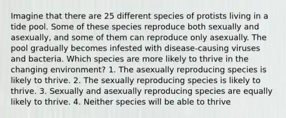 Imagine that there are 25 different species of protists living in a tide pool. Some of these species reproduce both sexually and asexually, and some of them can reproduce only asexually. The pool gradually becomes infested with disease-causing viruses and bacteria. Which species are more likely to thrive in the changing environment? 1. The asexually reproducing species is likely to thrive. 2. The sexually reproducing species is likely to thrive. 3. Sexually and asexually reproducing species are equally likely to thrive. 4. Neither species will be able to thrive