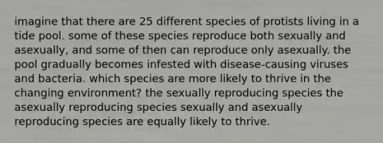 imagine that there are 25 different species of protists living in a tide pool. some of these species reproduce both sexually and asexually, and some of then can reproduce only asexually. the pool gradually becomes infested with disease-causing viruses and bacteria. which species are more likely to thrive in the changing environment? the sexually reproducing species the asexually reproducing species sexually and asexually reproducing species are equally likely to thrive.