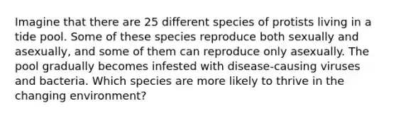 Imagine that there are 25 different species of protists living in a tide pool. Some of these species reproduce both sexually and asexually, and some of them can reproduce only asexually. The pool gradually becomes infested with disease-causing viruses and bacteria. Which species are more likely to thrive in the changing environment?