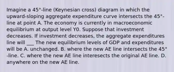 Imagine a 45°​-line ​(Keynesian cross) diagram in which the​ upward-sloping aggregate expenditure curve intersects the 45°​-line at point A. The economy is currently in macroeconomic equilibrium at output level Y0. Suppose that investment decreases. If investment decreases​, the aggregate expenditures line will ___ The new equilibrium levels of GDP and expenditures will be A. unchanged. B. where the new AE line intersects the 45°​-line. C. where the new AE line interesects the original AE line. D. anywhere on the new AE line.