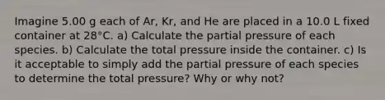 Imagine 5.00 g each of Ar, Kr, and He are placed in a 10.0 L fixed container at 28°C. a) Calculate the partial pressure of each species. b) Calculate the total pressure inside the container. c) Is it acceptable to simply add the partial pressure of each species to determine the total pressure? Why or why not?