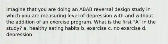 Imagine that you are doing an ABAB reversal design study in which you are measuring level of depression with and without the addition of an exercise program. What is the first "A" in the study? a. healthy eating habits b. exercise c. no exercise d. depression