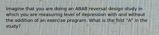 Imagine that you are doing an ABAB reversal design study in which you are measuring level of depression with and without the addition of an exercise program. What is the first "A" in the study?