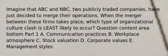 Imagine that ABC and​ NBC, two publicly traded​ companies, have just decided to merge their operations. When the merger between these firms takes​ place, which type of organizational culture clash is LEAST likely to​ occur? Question content area bottom Part 1 A. Communication practices B. Workplace atmosphere C. Stock valuation D. Corporate values E. Management styles