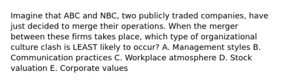 Imagine that ABC and​ NBC, two publicly traded​ companies, have just decided to merge their operations. When the merger between these firms takes​ place, which type of organizational culture clash is LEAST likely to​ occur? A. Management styles B. Communication practices C. Workplace atmosphere D. Stock valuation E. Corporate values