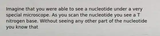 Imagine that you were able to see a nucleotide under a very special microscope. As you scan the nucleotide you see a T nitrogen base. Without seeing any other part of the nucleotide you know that