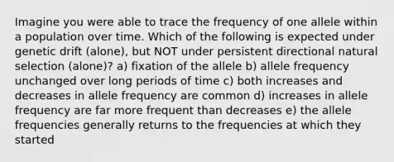 Imagine you were able to trace the frequency of one allele within a population over time. Which of the following is expected under genetic drift (alone), but NOT under persistent directional natural selection (alone)? a) fixation of the allele b) allele frequency unchanged over long periods of time c) both increases and decreases in allele frequency are common d) increases in allele frequency are far more frequent than decreases e) the allele frequencies generally returns to the frequencies at which they started