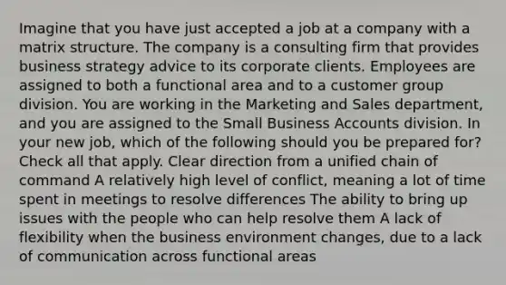 Imagine that you have just accepted a job at a company with a matrix structure. The company is a consulting firm that provides business strategy advice to its corporate clients. Employees are assigned to both a functional area and to a customer group division. You are working in the Marketing and Sales department, and you are assigned to the Small Business Accounts division. In your new job, which of the following should you be prepared for? Check all that apply. Clear direction from a unified chain of command A relatively high level of conflict, meaning a lot of time spent in meetings to resolve differences The ability to bring up issues with the people who can help resolve them A lack of flexibility when the business environment changes, due to a lack of communication across functional areas