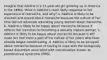 Imagine that Adeline is a 13-year-old girl growing up in America in the 1890s. What is Adeline's most likely response to her experience of menarche, and why? a. Adeline is likely to be shocked and scared about menarche because the culture of her time did not advocate educating young women about menarche. b. Adeline is likely to be happy about menarche because it reflects her transition to becoming a sexually mature woman. c. Adeline is likely to be happy about menarche because it will make her feel more a part of the culture of her peers who have already begun menstruating. d. Adeline is likely to be annoyed about menarche because of having to cope with the biologically based discomfort associated with menstruation known as premenstrual syndrome (PMS).