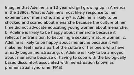 Imagine that Adeline is a 13-year-old girl growing up in America in the 1890s. What is Adeline's most likely response to her experience of menarche, and why? a. Adeline is likely to be shocked and scared about menarche because the culture of her time did not advocate educating young women about menarche. b. Adeline is likely to be happy about menarche because it reflects her transition to becoming a sexually mature woman. c. Adeline is likely to be happy about menarche because it will make her feel more a part of the culture of her peers who have already begun menstruating. d. Adeline is likely to be annoyed about menarche because of having to cope with the biologically based discomfort associated with menstruation known as premenstrual syndrome (PMS).