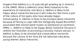 Imagine that Adeline is a 13-year-old girl growing up in America in the 1890s. What is Adeline's most likely response to her experience of menarche, and why? a. Adeline is likely to be happy about menarche because it will make her feel more a part of the culture of her peers who have already begun menstruating. b. Adeline is likely to be annoyed about menarche because of having to cope with the biologically based discomfort associated with menstruation known as premenstrual syndrome (PMS). c. Adeline is likely to be happy about menarche because it reflects her transition to becoming a sexually mature woman. d. Adeline is likely to be shocked and scared about menarche because the culture of her time did not advocate educating young women about menarche.