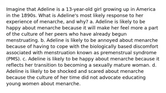 Imagine that Adeline is a 13-year-old girl growing up in America in the 1890s. What is Adeline's most likely response to her experience of menarche, and why? a. Adeline is likely to be happy about menarche because it will make her feel more a part of the culture of her peers who have already begun menstruating. b. Adeline is likely to be annoyed about menarche because of having to cope with the biologically based discomfort associated with menstruation known as premenstrual syndrome (PMS). c. Adeline is likely to be happy about menarche because it reflects her transition to becoming a sexually mature woman. d. Adeline is likely to be shocked and scared about menarche because the culture of her time did not advocate educating young women about menarche.