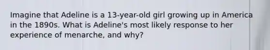 Imagine that Adeline is a 13-year-old girl growing up in America in the 1890s. What is Adeline's most likely response to her experience of menarche, and why?