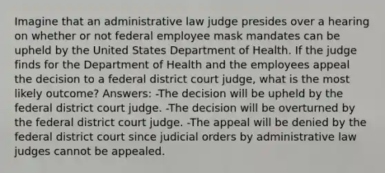 Imagine that an administrative law judge presides over a hearing on whether or not federal employee mask mandates can be upheld by the United States Department of Health. If the judge finds for the Department of Health and the employees appeal the decision to a federal district court judge, what is the most likely outcome? Answers: -The decision will be upheld by the federal district court judge. -The decision will be overturned by the federal district court judge. -The appeal will be denied by the federal district court since judicial orders by administrative law judges cannot be appealed.