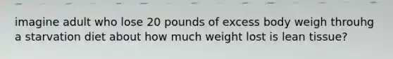 imagine adult who lose 20 pounds of excess body weigh throuhg a starvation diet about how much weight lost is lean tissue?