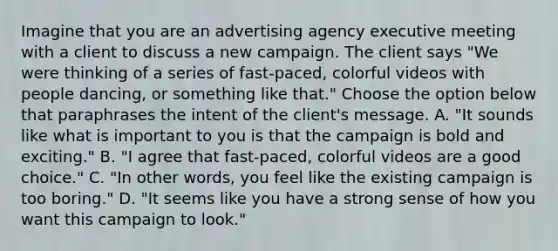 Imagine that you are an advertising agency executive meeting with a client to discuss a new campaign. The client says "We were thinking of a series of fast-paced, colorful videos with people dancing, or something like that." Choose the option below that paraphrases the intent of the client's message. A. "It sounds like what is important to you is that the campaign is bold and exciting." B. "I agree that fast-paced, colorful videos are a good choice." C. "In other words, you feel like the existing campaign is too boring." D. "It seems like you have a strong sense of how you want this campaign to look."