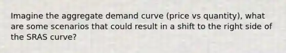 Imagine the aggregate demand curve (price vs quantity), what are some scenarios that could result in a shift to the right side of the SRAS curve?